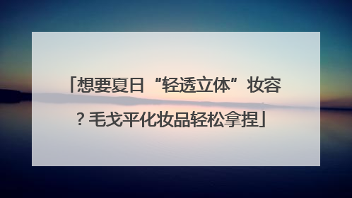 想要夏日“轻透立体”妆容？毛戈平化妆品轻松拿捏