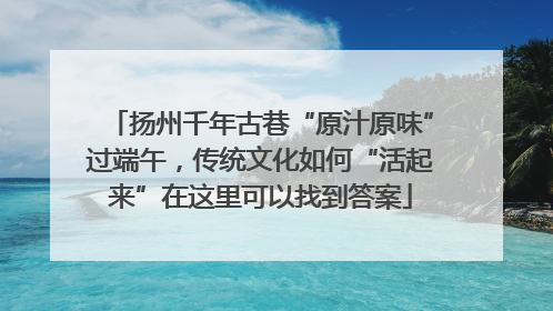 扬州千年古巷“原汁原味”过端午，传统文化如何“活起来”在这里可以找到答案