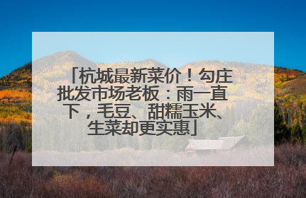 杭城最新菜价！勾庄批发市场老板：雨一直下，毛豆、甜糯玉米、生菜却更实惠