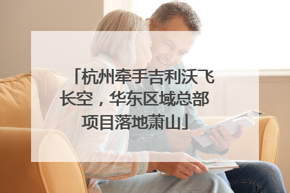 杭州牵手吉利沃飞长空，华东区域总部项目落地萧山