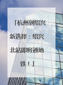 杭州到绍兴新选择：绍兴北站即将通地铁！