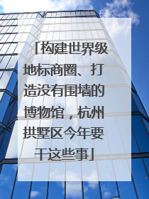 构建世界级地标商圈、打造没有围墙的博物馆，杭州拱墅区今年要干这些事