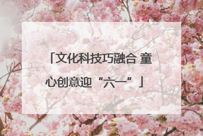 文化科技巧融合 童心创意迎“六一”