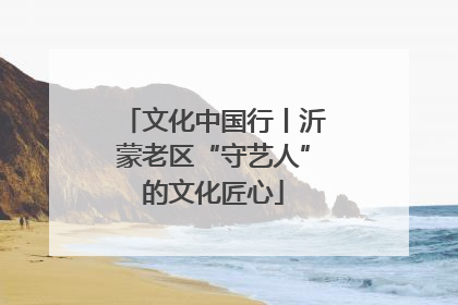 文化中国行丨沂蒙老区“守艺人”的文化匠心