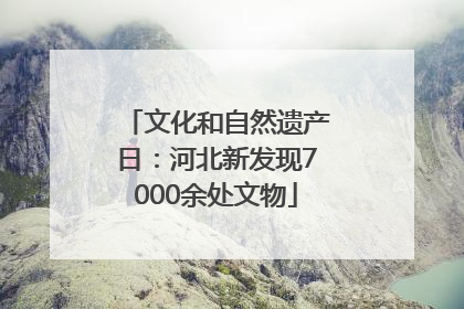 文化和自然遗产日：河北新发现7000余处文物