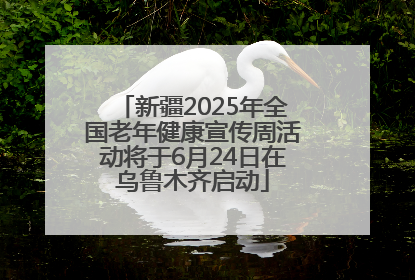 新疆2025年全国老年健康宣传周活动将于6月24日在乌鲁木齐启动
