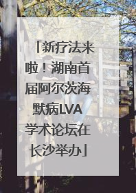 新疗法来啦！湖南首届阿尔茨海默病LVA学术论坛在长沙举办