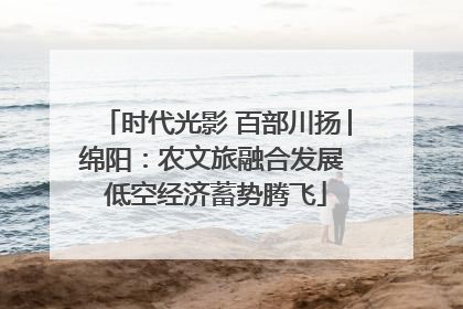 时代光影 百部川扬│绵阳：农文旅融合发展 低空经济蓄势腾飞