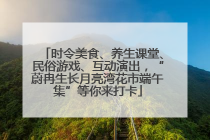 时令美食、养生课堂、民俗游戏、互动演出，“蔚冉生长月亮湾花市端午集”等你来打卡