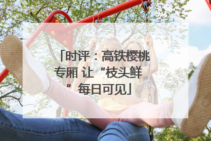 时评：高铁樱桃专厢 让“枝头鲜”每日可见