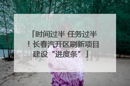 时间过半 任务过半！长春汽开区刷新项目建设“进度条”