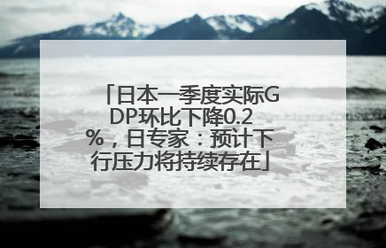 日本一季度实际GDP环比下降0.2%，日专家：预计下行压力将持续存在