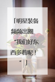 明星装备频频出圈 “我们好东西多着呢！”