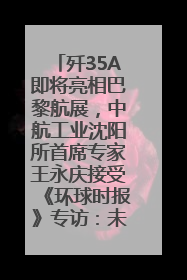 歼35A即将亮相巴黎航展，中航工业沈阳所首席专家王永庆接受《环球时报》专访：未来数量可以有很多