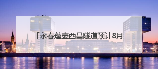 永春蓬壶西昌隧道预计8月底贯通 将完善环城路网