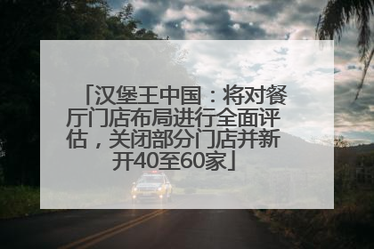 汉堡王中国：将对餐厅门店布局进行全面评估，关闭部分门店并新开40至60家