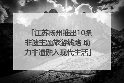 江苏扬州推出10条非遗主题旅游线路 助力非遗融入现代生活