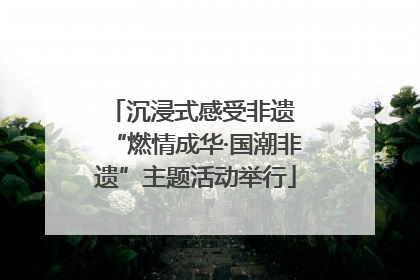 沉浸式感受非遗 “燃情成华·国潮非遗”主题活动举行