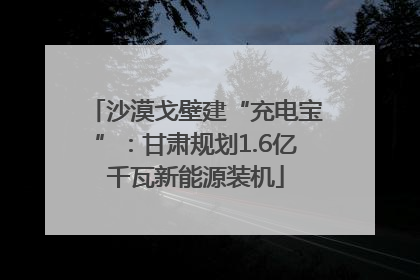沙漠戈壁建“充电宝”：甘肃规划1.6亿千瓦新能源装机
