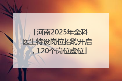 河南2025年全科医生特设岗位招聘开启，120个岗位虚位