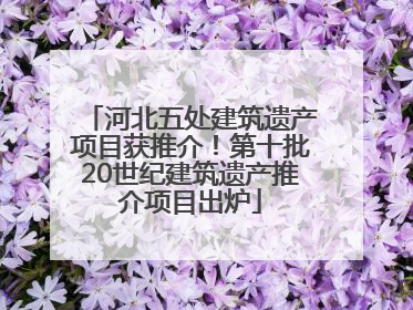 河北五处建筑遗产项目获推介！第十批20世纪建筑遗产推介项目出炉