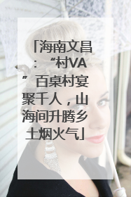 海南文昌：“村VA”百桌村宴聚千人，山海间升腾乡土烟火气