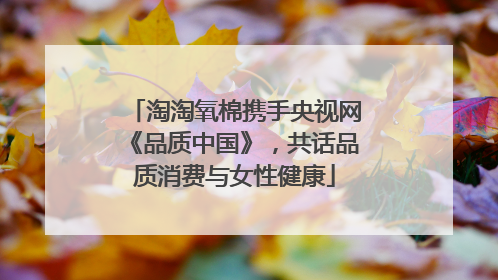 淘淘氧棉携手央视网《品质中国》，共话品质消费与女性健康