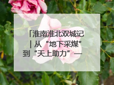 淮南淮北双城记｜从“地下采煤”到“天上助力”——淮北“双新”产业突围记
