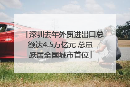 深圳去年外贸进出口总额达4.5万亿元 总量跃居全国城市首位