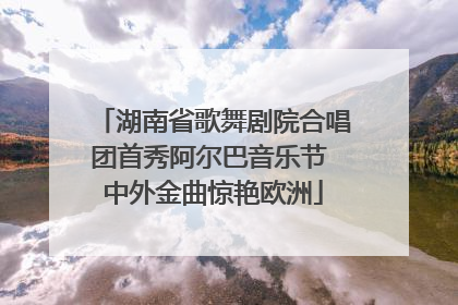 湖南省歌舞剧院合唱团首秀阿尔巴音乐节 中外金曲惊艳欧洲