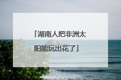 湖南人把非洲太阳能玩出花了