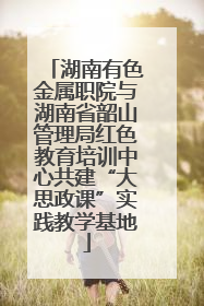 湖南有色金属职院与湖南省韶山管理局红色教育培训中心共建“大思政课”实践教学基地
