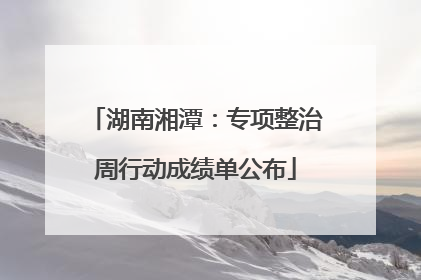 湖南湘潭：专项整治周行动成绩单公布