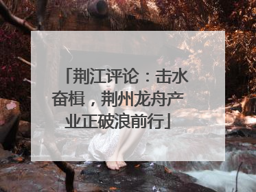 荆江评论：击水奋楫，荆州龙舟产业正破浪前行