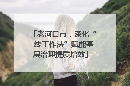 老河口市：深化“一线工作法”赋能基层治理提质增效
