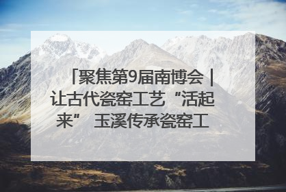 聚焦第9届南博会｜让古代瓷窑工艺“活起来” 玉溪传承瓷窑工艺将出展南博会