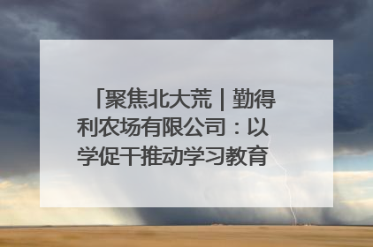 聚焦北大荒｜勤得利农场有限公司：以学促干推动学习教育“升温提速”
