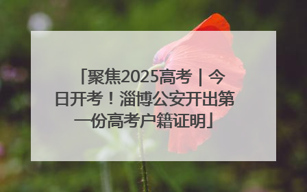 聚焦2025高考｜今日开考！淄博公安开出第一份高考户籍证明
