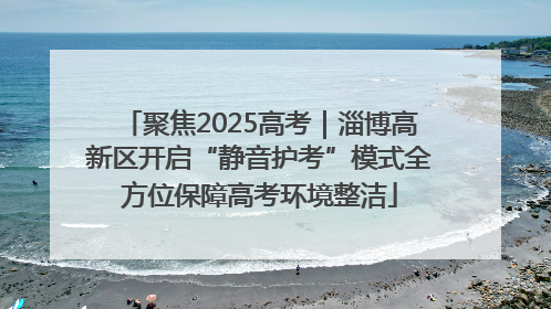 聚焦2025高考｜淄博高新区开启“静音护考”模式全方位保障高考环境整洁