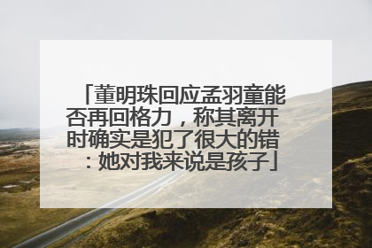 董明珠回应孟羽童能否再回格力，称其离开时确实是犯了很大的错：她对我来说是孩子