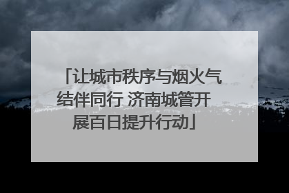 让城市秩序与烟火气结伴同行 济南城管开展百日提升行动