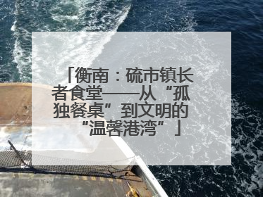 衡南：硫市镇长者食堂——从“孤独餐桌”到文明的“温馨港湾”