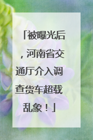 被曝光后，河南省交通厅介入调查货车超载乱象！