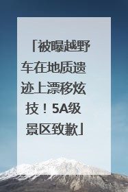 被曝越野车在地质遗迹上漂移炫技！5A级景区致歉