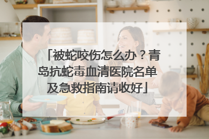 被蛇咬伤怎么办？青岛抗蛇毒血清医院名单及急救指南请收好