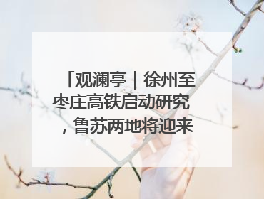 观澜亭｜徐州至枣庄高铁启动研究，鲁苏两地将迎来交通经济双利好