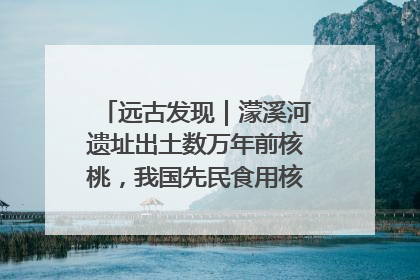 远古发现｜濛溪河遗址出土数万年前核桃，我国先民食用核桃历史大幅提前