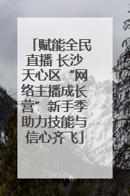 赋能全民直播 长沙天心区“网络主播成长营”新手季助力技能与信心齐飞