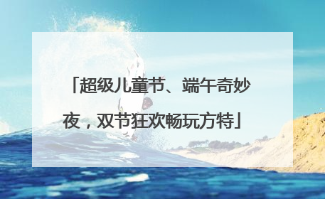 超级儿童节、端午奇妙夜，双节狂欢畅玩方特