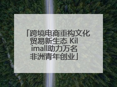 跨境电商重构文化贸易新生态 Kilimall助力万名非洲青年创业